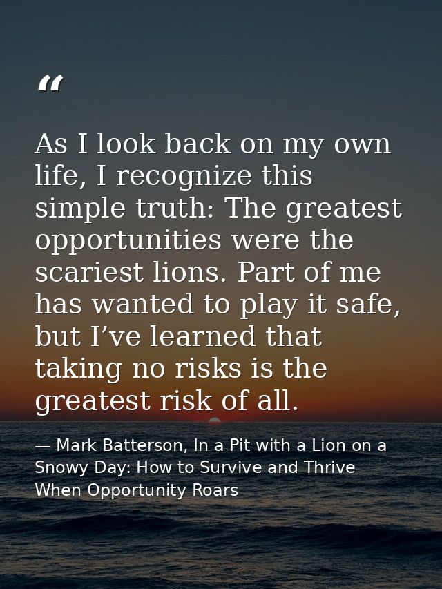 As I look back on my own life, I recognize this simple truth: The greatest opportunities were the scariest lions. Part o — Mark Batterson, In a Pit with a Lion on a Snowy Day: How to Survive and Thrive When Opportunity Roars