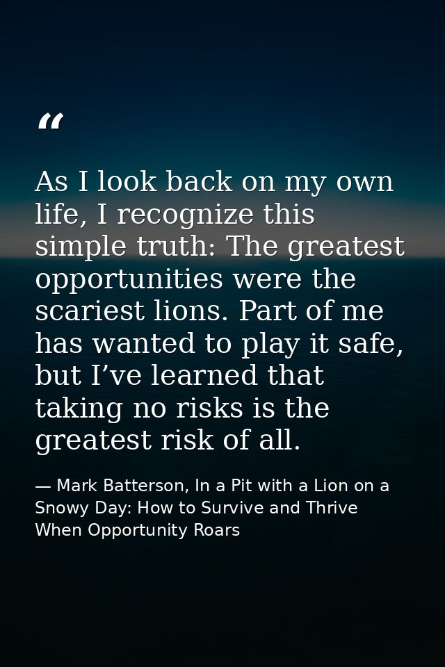 As I look back on my own life, I recognize this simple truth: The greatest opportunities were the scariest lions. Part o — Mark Batterson, In a Pit with a Lion on a Snowy Day: How to Survive and Thrive When Opportunity Roars