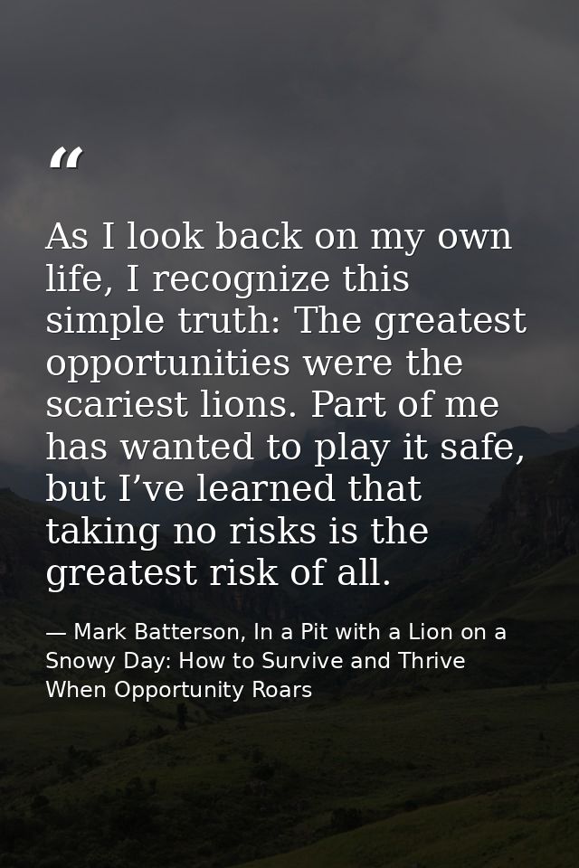 As I look back on my own life, I recognize this simple truth: The greatest opportunities were the scariest lions. Part o — Mark Batterson, In a Pit with a Lion on a Snowy Day: How to Survive and Thrive When Opportunity Roars