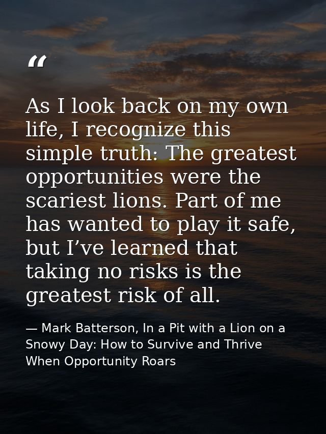 As I look back on my own life, I recognize this simple truth: The greatest opportunities were the scariest lions. Part o — Mark Batterson, In a Pit with a Lion on a Snowy Day: How to Survive and Thrive When Opportunity Roars