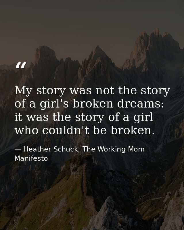 My story was not the story of a girl's broken dreams: it was the story of a girl who couldn't be broken. — Heather Schuck, The Working Mom Manifesto