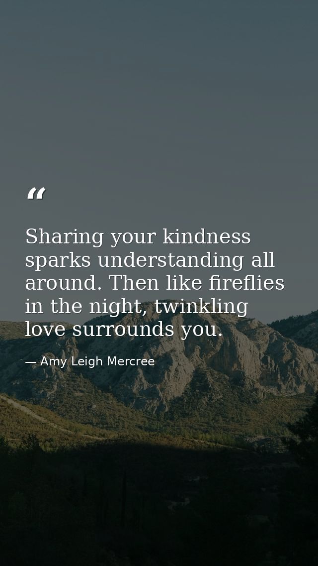 Sharing your kindness sparks understanding all around. Then like fireflies in the night, twinkling love surrounds you. — Amy Leigh Mercree