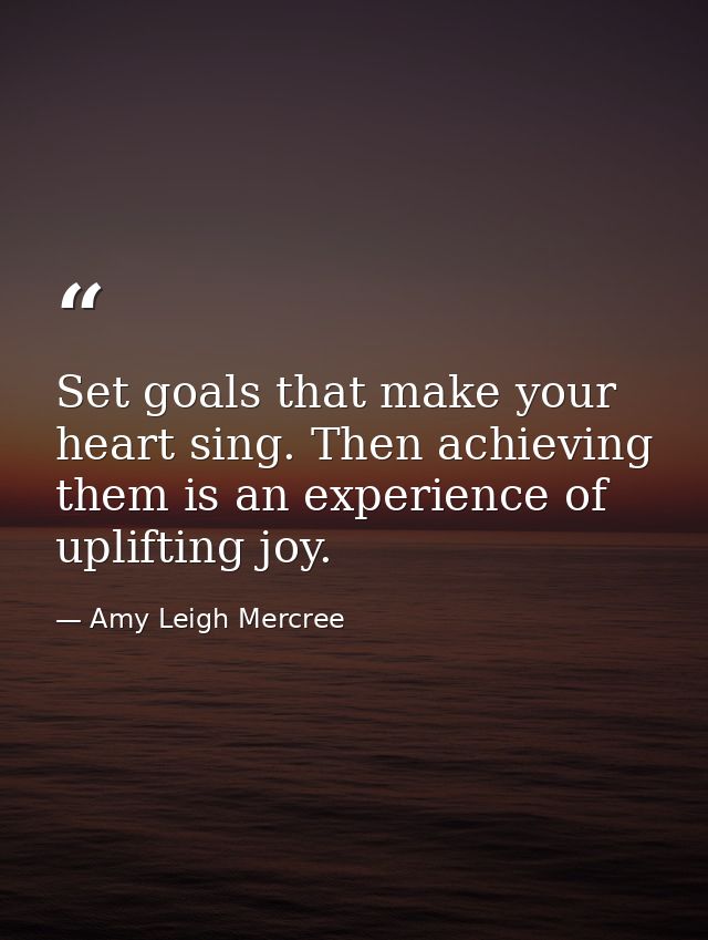 Set goals that make your heart sing. Then achieving them is an experience of uplifting joy. — Amy Leigh Mercree