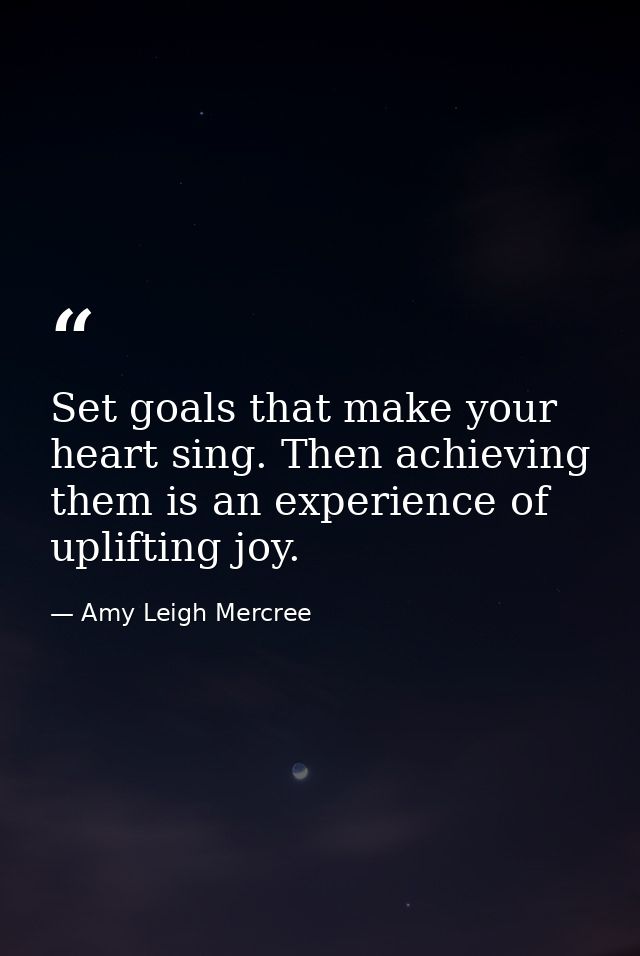 Set goals that make your heart sing. Then achieving them is an experience of uplifting joy. — Amy Leigh Mercree