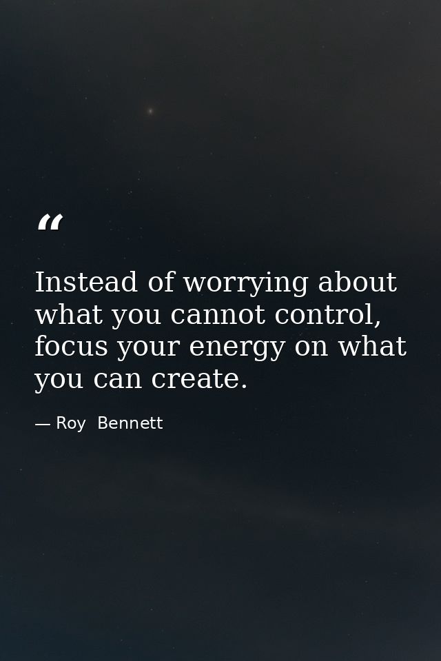 Instead of worrying about what you cannot control, focus your energy on what you can create. — Roy  Bennett