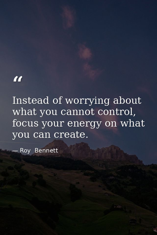 Instead of worrying about what you cannot control, focus your energy on what you can create. — Roy  Bennett
