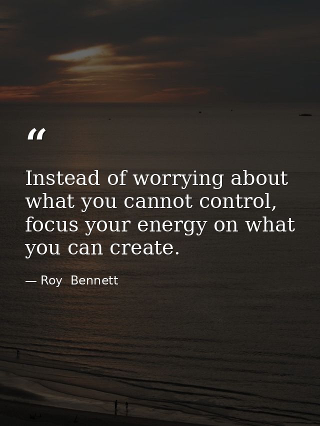 Instead of worrying about what you cannot control, focus your energy on what you can create. — Roy  Bennett