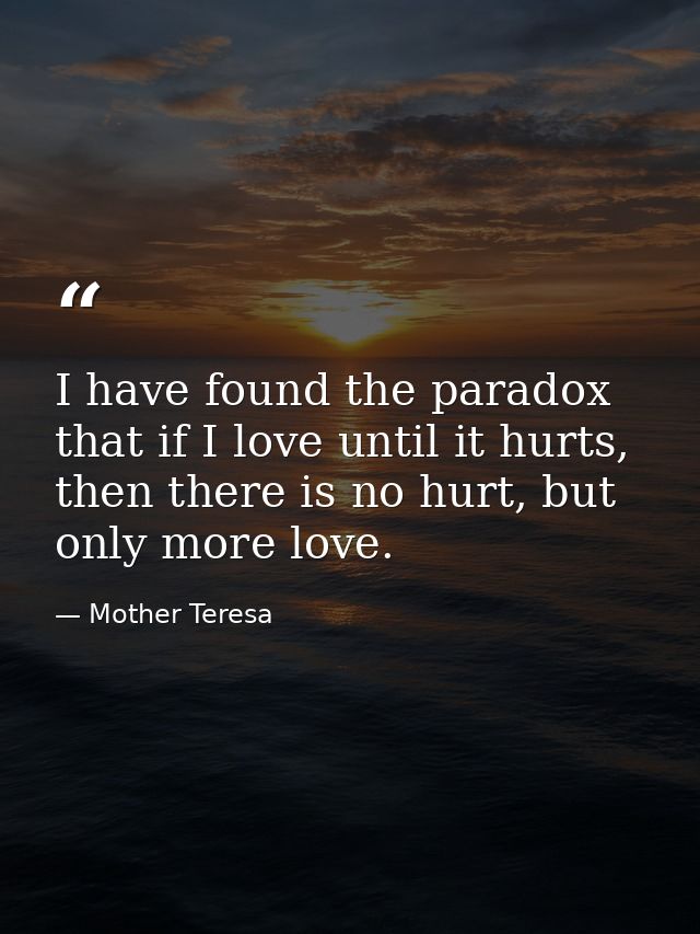 I have found the paradox that if I love until it hurts, then there is no hurt, but only more love. — Mother Teresa