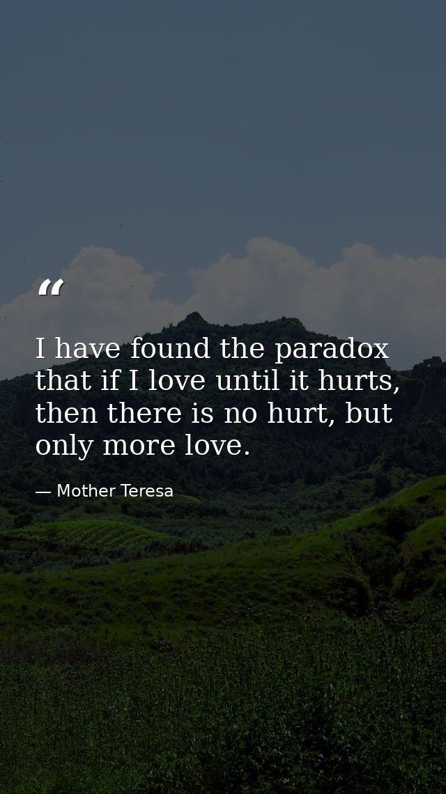 I have found the paradox that if I love until it hurts, then there is no hurt, but only more love. — Mother Teresa