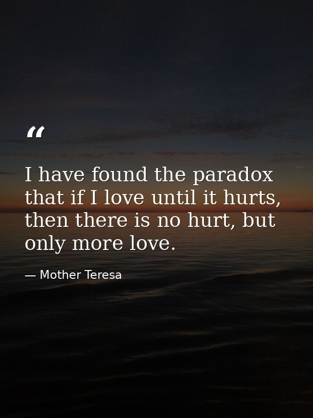 I have found the paradox that if I love until it hurts, then there is no hurt, but only more love. — Mother Teresa