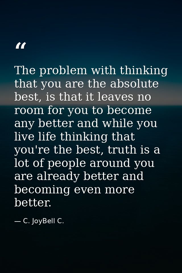 The problem with thinking that you are the absolute best, is that it leaves no room for you to become any better and whi — C. JoyBell C.