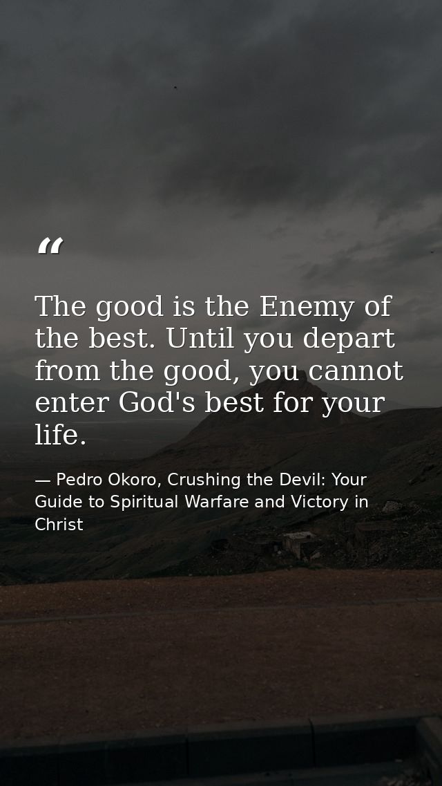 The good is the Enemy of the best. Until you depart from the good, you cannot enter God's best for your life. — Pedro Okoro, Crushing the Devil: Your Guide to Spiritual Warfare and Victory in Christ
