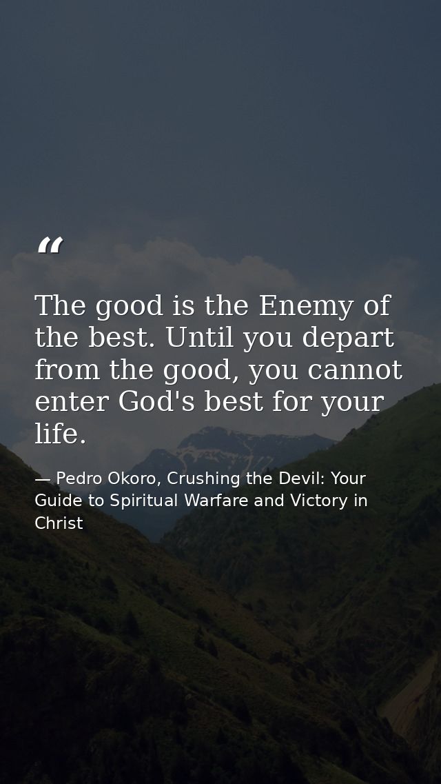 The good is the Enemy of the best. Until you depart from the good, you cannot enter God's best for your life. — Pedro Okoro, Crushing the Devil: Your Guide to Spiritual Warfare and Victory in Christ