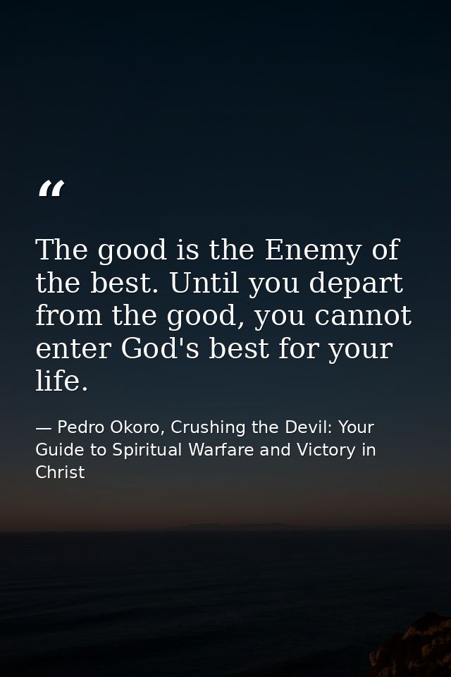 The good is the Enemy of the best. Until you depart from the good, you cannot enter God's best for your life. — Pedro Okoro, Crushing the Devil: Your Guide to Spiritual Warfare and Victory in Christ