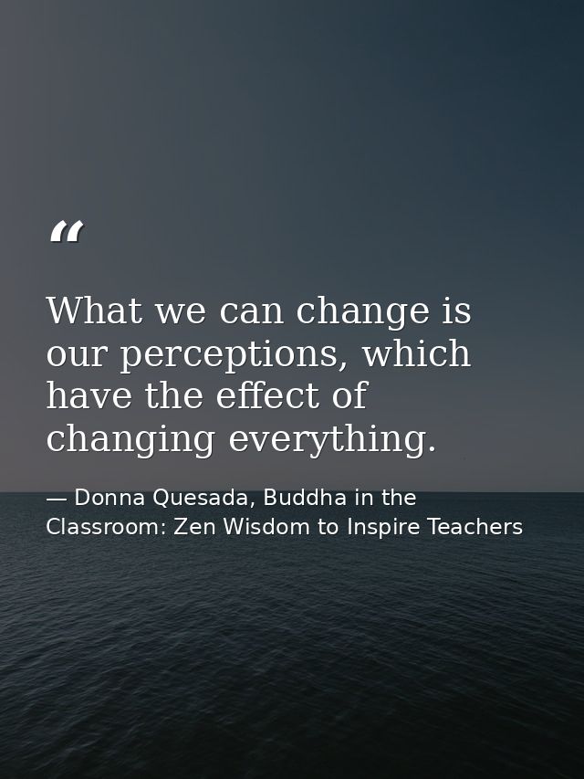 What we can change is our perceptions, which have the effect of changing everything. — Donna Quesada, Buddha in the Classroom: Zen Wisdom to Inspire Teachers