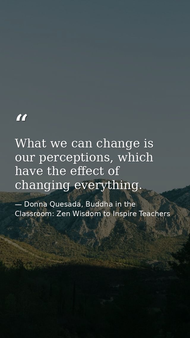 What we can change is our perceptions, which have the effect of changing everything. — Donna Quesada, Buddha in the Classroom: Zen Wisdom to Inspire Teachers