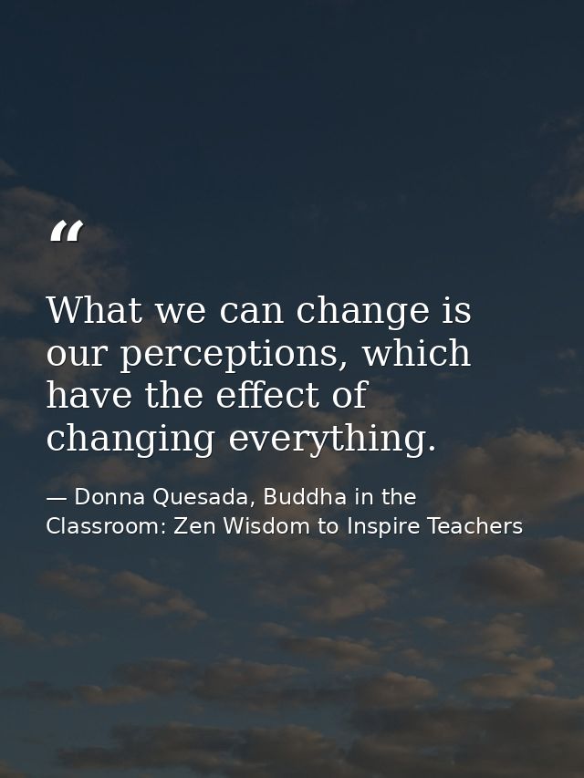 What we can change is our perceptions, which have the effect of changing everything. — Donna Quesada, Buddha in the Classroom: Zen Wisdom to Inspire Teachers