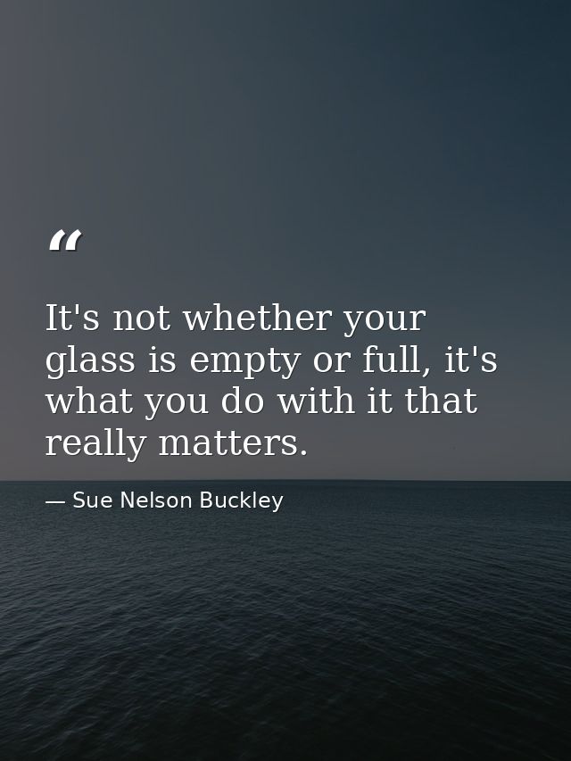 It's not whether your glass is empty or full, it's what you do with it that really matters. — Sue Nelson Buckley