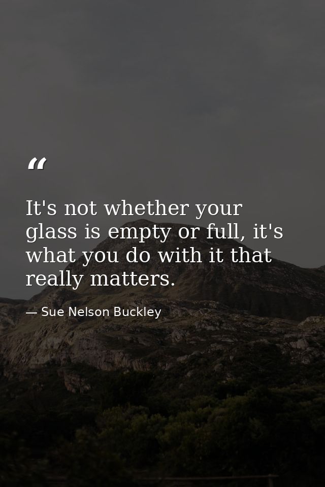 It's not whether your glass is empty or full, it's what you do with it that really matters. — Sue Nelson Buckley