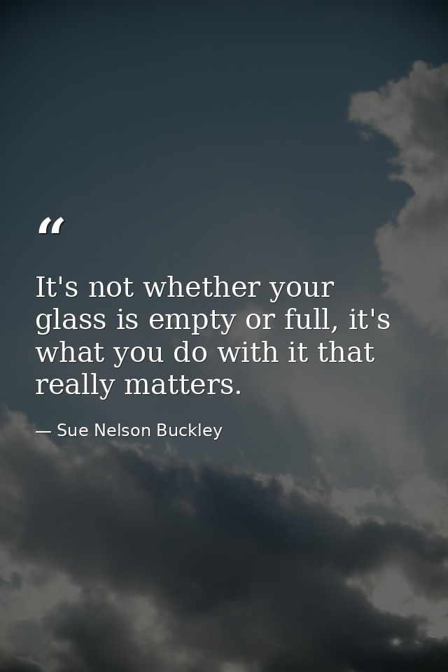 It's not whether your glass is empty or full, it's what you do with it that really matters. — Sue Nelson Buckley