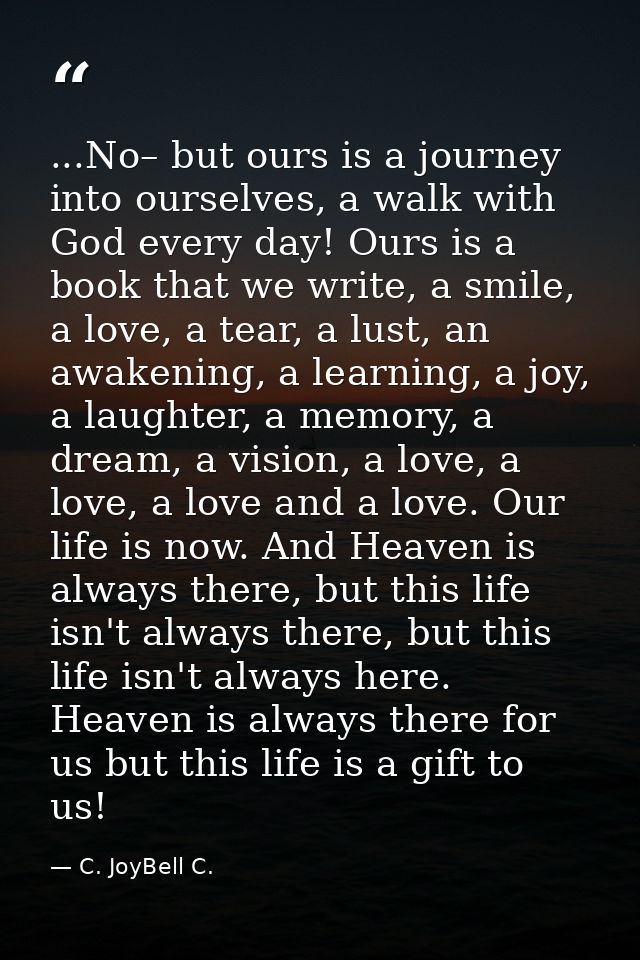 ...No– but ours is a journey into ourselves, a walk with God every day! Ours is a book that we write, a smile, a love, a — C. JoyBell C.