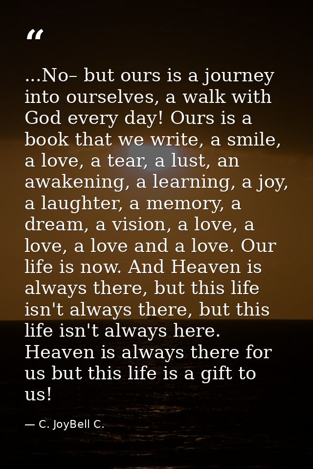 ...No– but ours is a journey into ourselves, a walk with God every day! Ours is a book that we write, a smile, a love, a — C. JoyBell C.