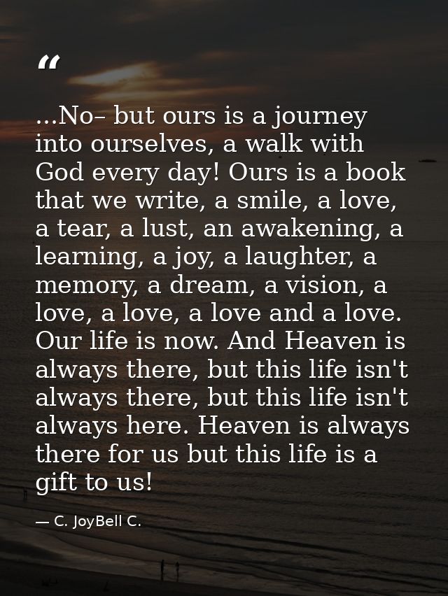 ...No– but ours is a journey into ourselves, a walk with God every day! Ours is a book that we write, a smile, a love, a — C. JoyBell C.