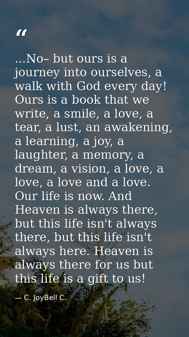 ...No– but ours is a journey into ourselves, a walk with God every day! Ours is a book that we write, a smile, a love, a — C. JoyBell C.