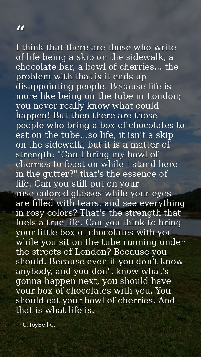 I think that there are those who write of life being a skip on the sidewalk, a chocolate bar, a bowl of cherries... the  — C. JoyBell C.