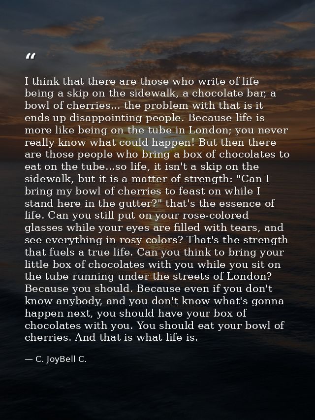 I think that there are those who write of life being a skip on the sidewalk, a chocolate bar, a bowl of cherries... the  — C. JoyBell C.