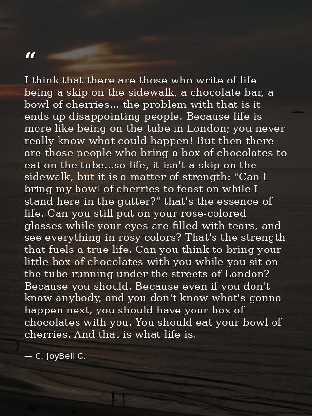 I think that there are those who write of life being a skip on the sidewalk, a chocolate bar, a bowl of cherries... the  — C. JoyBell C.