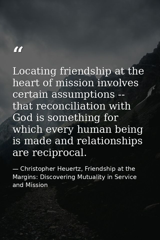 Locating friendship at the heart of mission involves certain assumptions -- that reconciliation with God is something fo — Christopher Heuertz, Friendship at the Margins: Discovering Mutuality in Service and Mission
