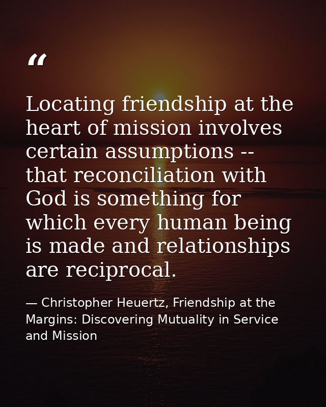 Locating friendship at the heart of mission involves certain assumptions -- that reconciliation with God is something fo — Christopher Heuertz, Friendship at the Margins: Discovering Mutuality in Service and Mission