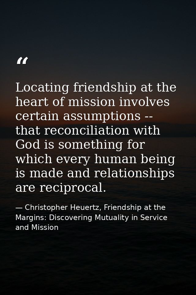 Locating friendship at the heart of mission involves certain assumptions -- that reconciliation with God is something fo — Christopher Heuertz, Friendship at the Margins: Discovering Mutuality in Service and Mission