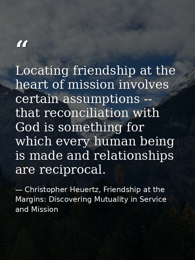 Locating friendship at the heart of mission involves certain assumptions -- that reconciliation with God is something fo — Christopher Heuertz, Friendship at the Margins: Discovering Mutuality in Service and Mission
