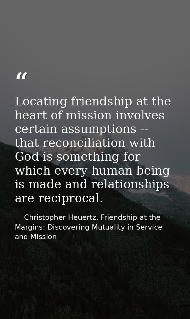 Locating friendship at the heart of mission involves certain assumptions -- that reconciliation with God is something fo — Christopher Heuertz, Friendship at the Margins: Discovering Mutuality in Service and Mission