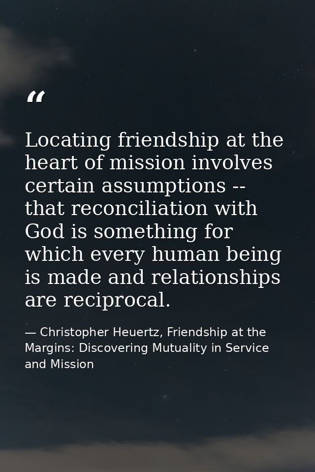 Locating friendship at the heart of mission involves certain assumptions -- that reconciliation with God is something fo — Christopher Heuertz, Friendship at the Margins: Discovering Mutuality in Service and Mission