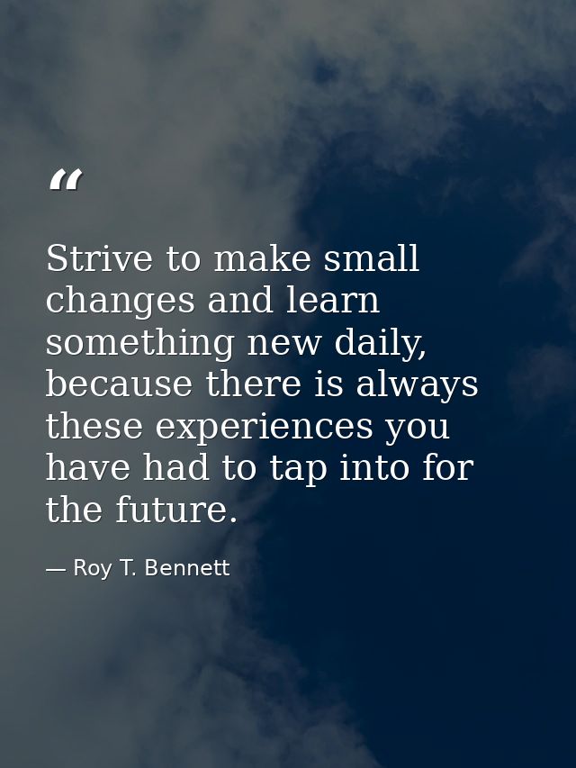 Strive to make small changes and learn something new daily, because there is always these experiences you have had to ta — Roy T. Bennett