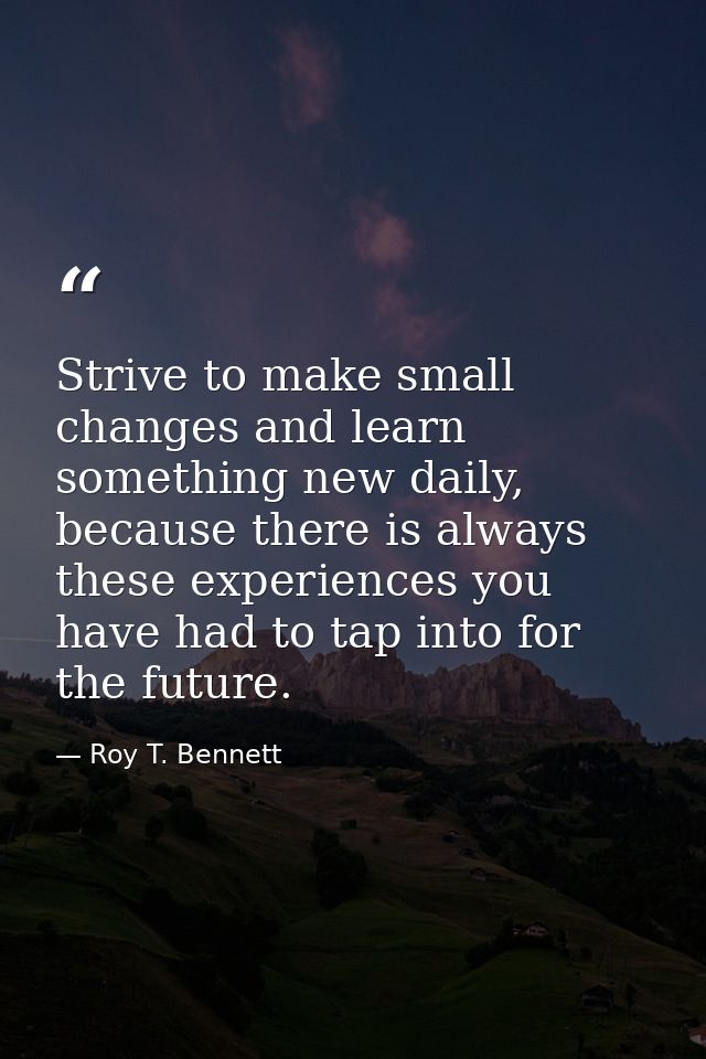 Strive to make small changes and learn something new daily, because there is always these experiences you have had to ta — Roy T. Bennett