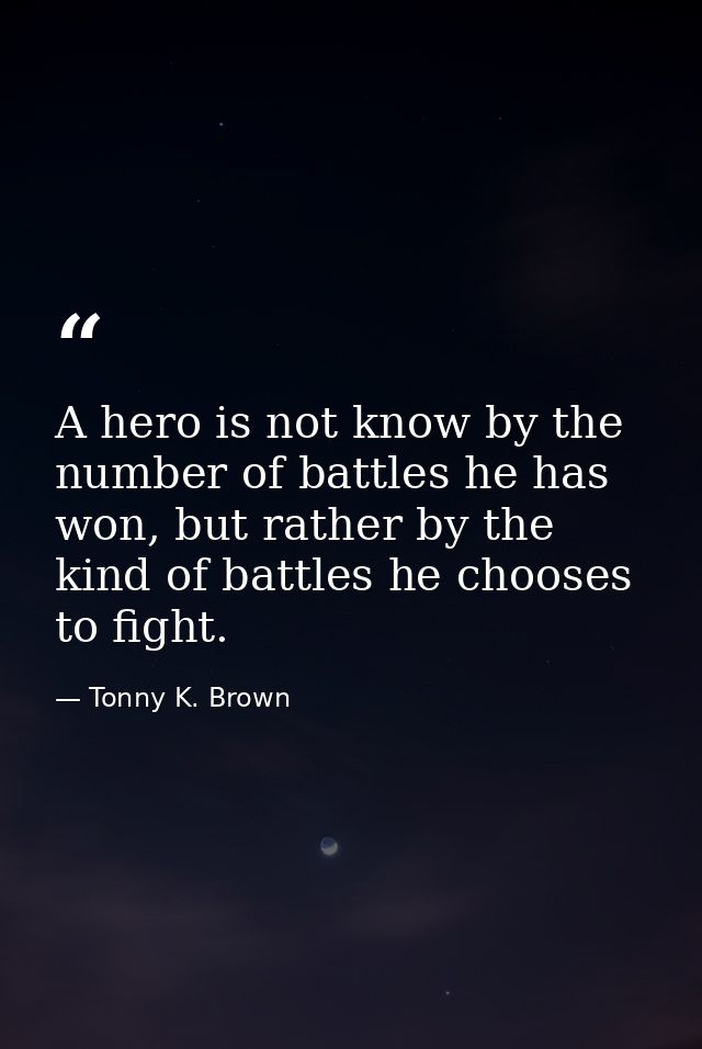A hero is not know by the number of battles he has won, but rather by the kind of battles he chooses to fight. — Tonny K. Brown