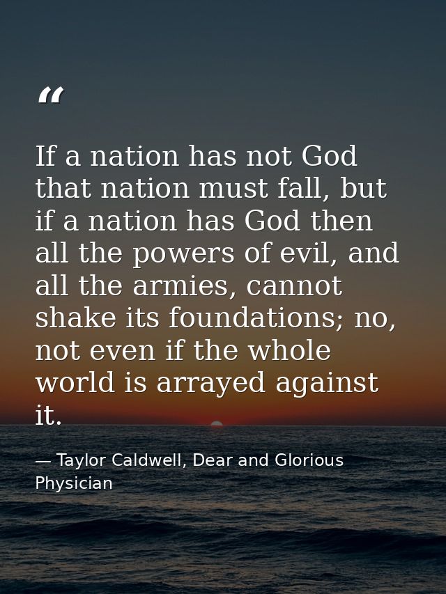 If a nation has not God that nation must fall, but if a nation has God then all the powers of evil, and all the armies,  — Taylor Caldwell, Dear and Glorious Physician