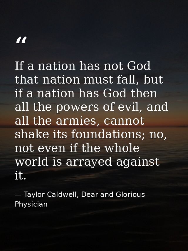 If a nation has not God that nation must fall, but if a nation has God then all the powers of evil, and all the armies,  — Taylor Caldwell, Dear and Glorious Physician