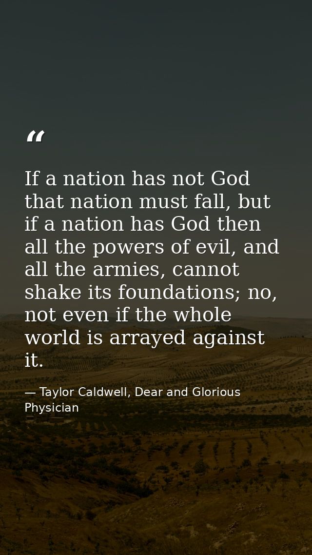 If a nation has not God that nation must fall, but if a nation has God then all the powers of evil, and all the armies,  — Taylor Caldwell, Dear and Glorious Physician