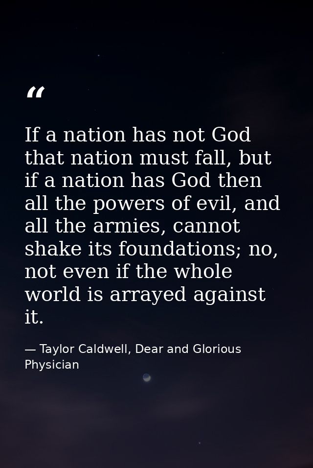 If a nation has not God that nation must fall, but if a nation has God then all the powers of evil, and all the armies,  — Taylor Caldwell, Dear and Glorious Physician