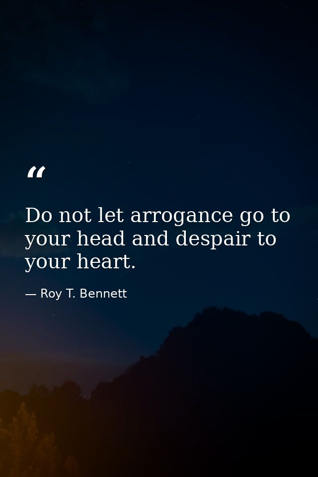 Do not let arrogance go to your head and despair to your heart. — Roy T. Bennett