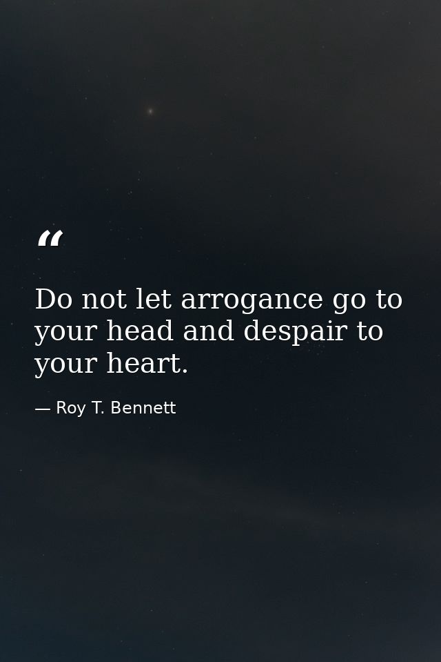 Do not let arrogance go to your head and despair to your heart. — Roy T. Bennett