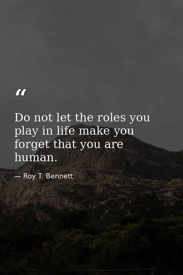 Do not let the roles you play in life make you forget that you are human. — Roy T. Bennett