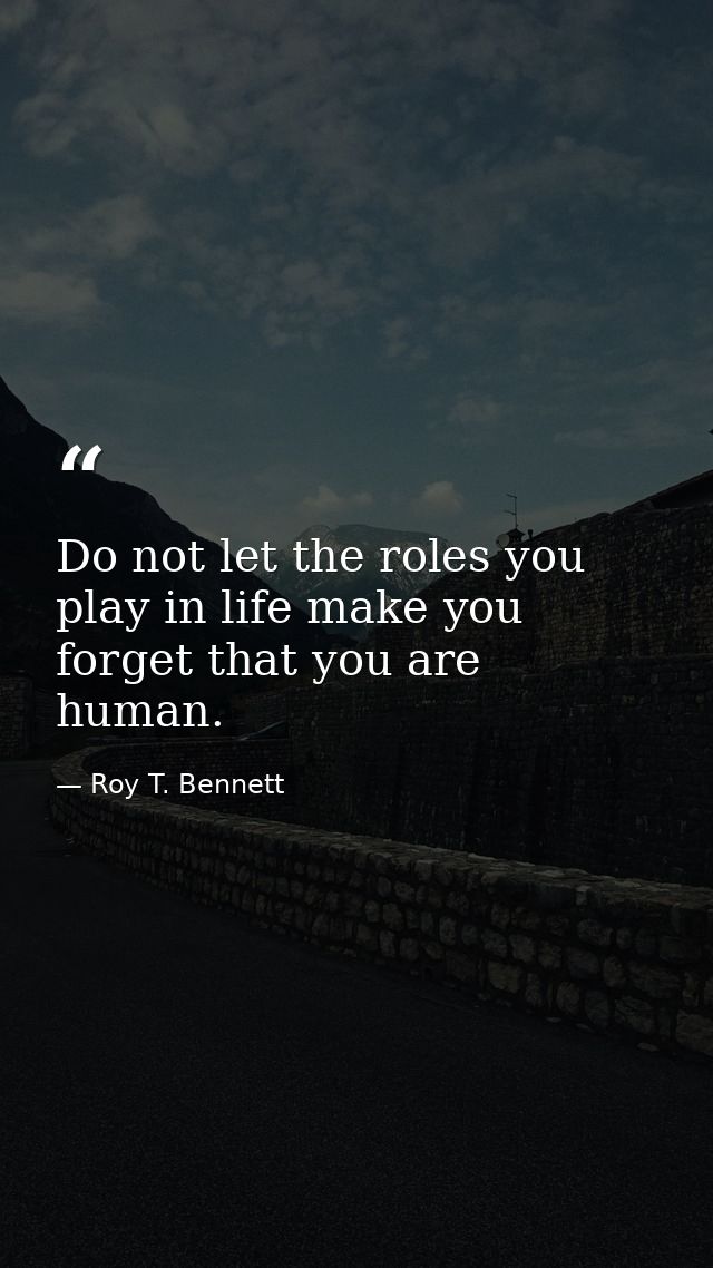 Do not let the roles you play in life make you forget that you are human. — Roy T. Bennett