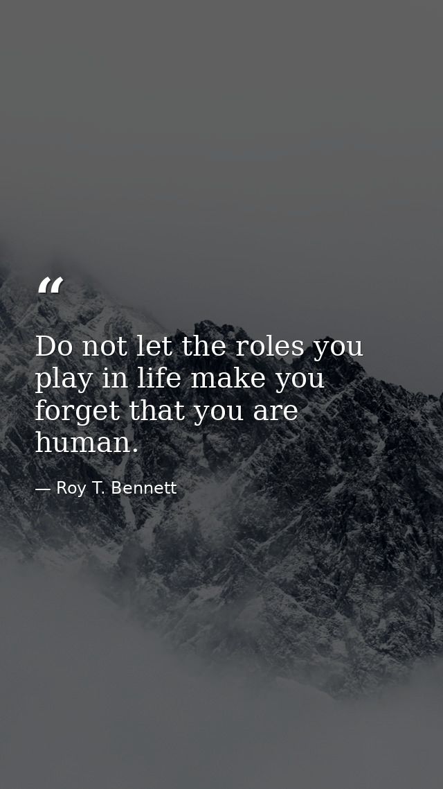 Do not let the roles you play in life make you forget that you are human. — Roy T. Bennett