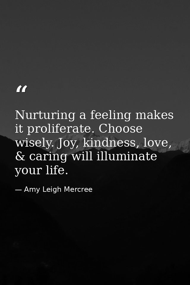 Nurturing a feeling makes it proliferate. Choose wisely. Joy, kindness, love, & caring will illuminate your life. — Amy Leigh Mercree